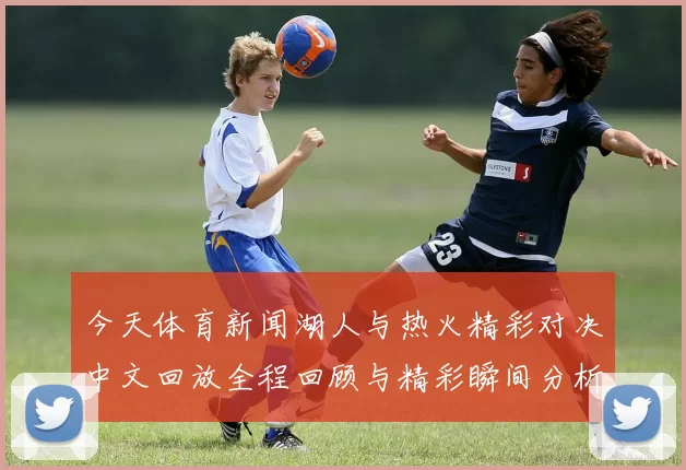 今天体育新闻湖人与热火精彩对决中文回放全程回顾与精彩瞬间分析