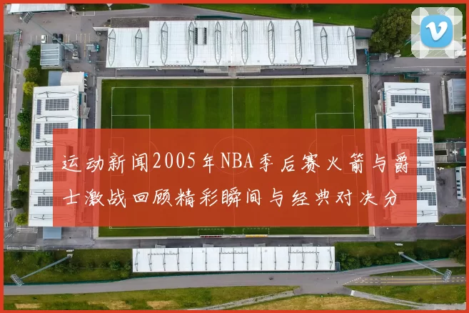 运动新闻2005年NBA季后赛火箭与爵士激战回顾精彩瞬间与经典对决分析