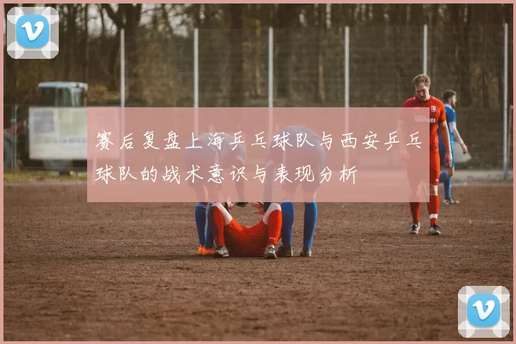 赛后复盘上海乒乓球队与西安乒乓球队的战术意识与表现分析