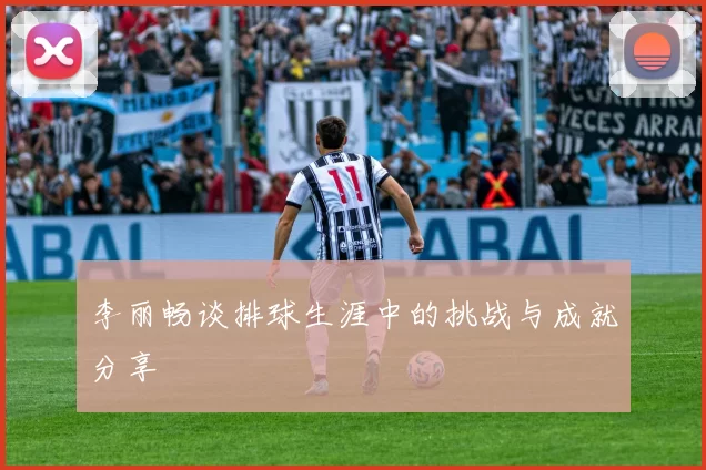 李丽畅谈排球生涯中的挑战与成就分享